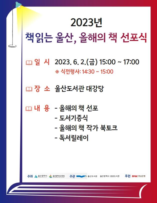 2023년 「책읽는 울산, 올해의 책」 선포식 행사

○ 행사일시 : 2023. 6. 2.(금) 14:30 ~ 17:00
○ 행사장소 : 울산도서관 1층 대강당
○ 행사내용 : (1부/15:00~15:30) 경과보고, 올해의 책 선포, 도서기증식

(2부/15:35~17:00) 올해의 책 작가 북토크(선정도서 작가 두분이 참석하세요!)