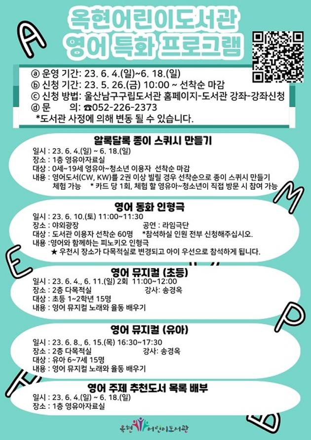  ○ 운영기간: 2023. 6. 4.(일) ~ 6. 18.(일) 
 ○ 신청기간: 2023. 5. 26.(금) ~ 6. 3.(토) 
 ○ 신청대상: 유아, 초등 
 ○ 내    용: 알록달록 종이 스퀴시 만들기, 영어 동화 인형극, 
             영어뮤지컬(유아, 초등), 영어 주제 추천도서 목록 배부
 ○ 문    의: 옥현어린이도서관(☎226-2373)