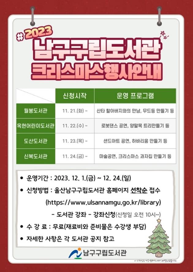  ○ 운영기간: 2023. 12. 1.(금) ~ 12. 24.(일)
 ○ 신청기간

[도서관명 / 신청기간]
도산도서관: 11. 23.(목) ~ 12. 6.(수)
신복도서관: 11. 24.(금) ~ 12. 7.(목)
월봉도서관: 11. 21.(화) ~ 11. 30.(목)
옥현어린이도서관: 11. 22.(수) ~ 12. 8.(금)

 ○ 신청대상: 지역주민(성인, 청소년, 영？유아 등)
 ○ 신청방법: 울산남구구립도서관 홈페이지-도서관강좌-강좌신청(선착순)
 ○ 문    의: 도산도서관(☎226-5714), 신복도서관(☎226-2367)
              월봉도서관(☎226-2377), 옥현어린이도서관(☎226-2373)