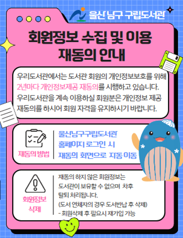 우리도서관에서는 도서관 회원의 개인정보보호를 위해 2년마다 개인정보제공 재동의를 시행하고 있습니다.  우리도서관을 계속 이용하실 회원분은 개인정보 제공 재동의를 하시어 회원 자격을 유지하시기 바랍니다. 

재동의 방법: 울산남구구립도서관 홈페이지 로그인  시 재동의  화면으로  자동 이동
회원정보 삭제: 재동의 하지 않은 회원정보는 도서관이 보유할 수 없으며  차후 탈퇴 처리됩니다.(도서 연체자의 경우 도서반납 후 삭제)
- 회원삭제 후 필요시 재가입 가능