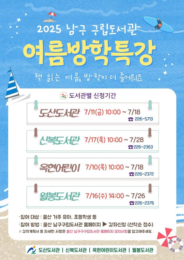 [2025년 여름방학 특강]
*도산도서관 7/11(금) 14:00 ~ 7/18
226-5713
*신복도서관 7/17(목) 10:00 ~ 7/28
226-2363
*옥현어린이도서관 7/10(목) 10:00 ~ 7/18
226-2372
*월봉도서관 7/16(수) 14:00 ~ 7/26
226-2376

*참여대상: 울산 거주 유아, 초등학생 등
*참여방법: 울산 남구 구립도서관 홈페이지 > 강좌신청(선착순 접수)
