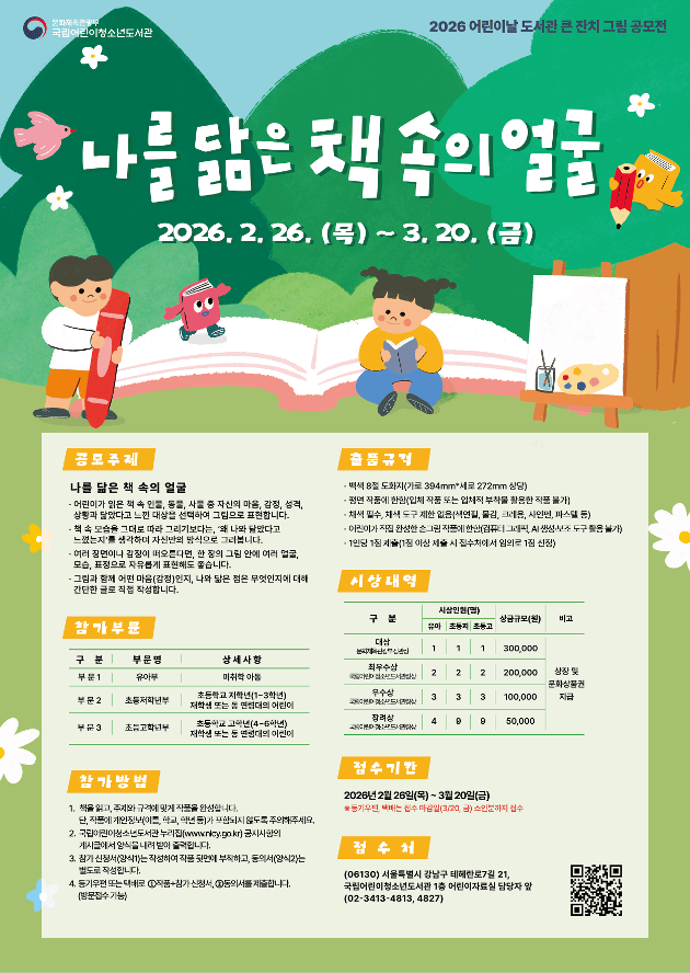 공모주제: 나를 닮은 책 속의 얼굴
공모기간: 2026. 2. 26.(목) ~ 3. 20.(금)
참가대상: 어린이(미취학 아동 ~ 초등학생)
참가부문: 3개 부문(유아부, 초등저, 초등고)
시상규모: 문화체육관광부 장관상 등 총 40점
출품규격 및 부수: 8절 도화지, 채색 필수 / 1인 1점
참가방법: 주제와 규격에 맞게 작품을 완성한 후 참가 신청서는 그림 뒷면에 부착, 동의서는 동봉하여 제출
제출방법: 등기우편, 택배 또는 방문 접수
*세부사항은 누리집(www.nlcy.go.kr) 공지사항 참고
결과발표: 4월 말 수상자 개별 통보
시상식: 5.5.(화) 어린이날 도서관 큰 잔치 당일 행사 진행 예정