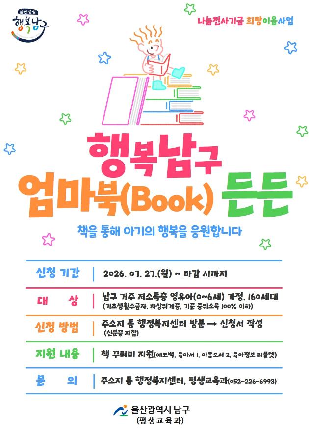  * 지원대상: 남구 거주 저소득층 영유아(0~6세) 가정, 160세대
             (기초생활수급자, 차상위계층, 기준 중위소득 100% 이하)
 * 지원내용: 책꾸러미(에코백, 육아서 1, 아동도서 2, 육아정보 리플렛) 지원
 * 신청기간: 2026. 7. 27.(월) ~ 모집 완료 시까지
 * 신청방법: 주소지 동 행정복지센터 방문 → 신청서 작성(신분증 지참)
 * 문    의: 주소지 동 행정복지센터, 평생교육과(☎052-226-6993)