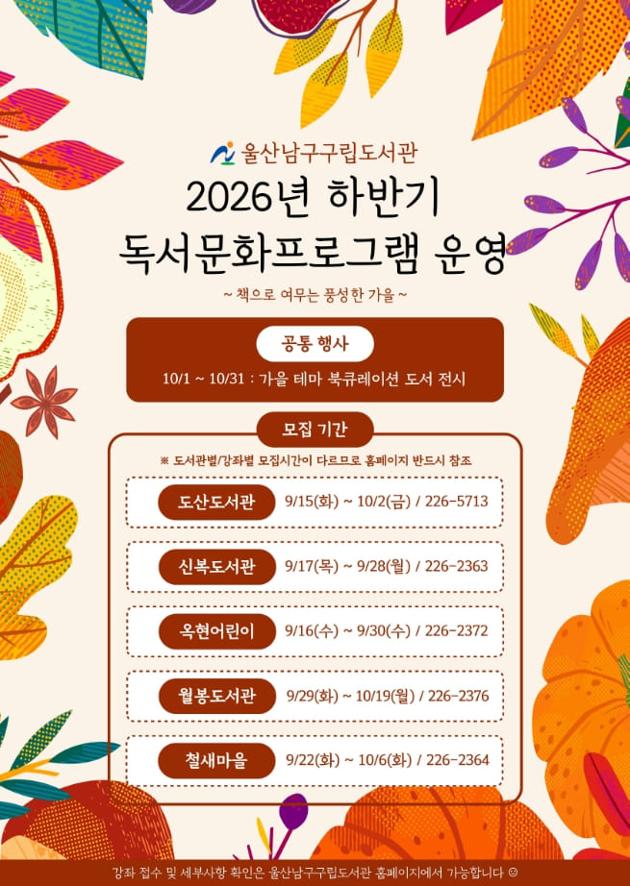 도서관(문의처)  모집기간
도산도서관(☎226-5716)
9. 15.(화) ~ 10. 2.(금)
신복도서관(☎226-2363)
9. 17.(목) ~ 9. 28.(월)
옥현어린이도서관(☎226-2372)
9. 16.(수) ~ 9. 30.(수)
월봉도서관(☎226-2376)
9. 29.(화) ~ 10. 19.(월)
철새마을도서관(☎226-2364)
9. 22.(화) ~ 10. 6.(화)

- 운영기간: 2026. 10. 1.(목) ~ 12. 19.(토)
- 모집대상: 울산 거주 유아, 초등학생, 성인 550명 
- 신청방법: 울산 남구 구립도서관 홈페이지 선착순 접수 
- 운영내용:‘책으로 여무는 가을’등 총 40개 프로그램
- 수 강 료: 무료(단, 재료비는 별도) 