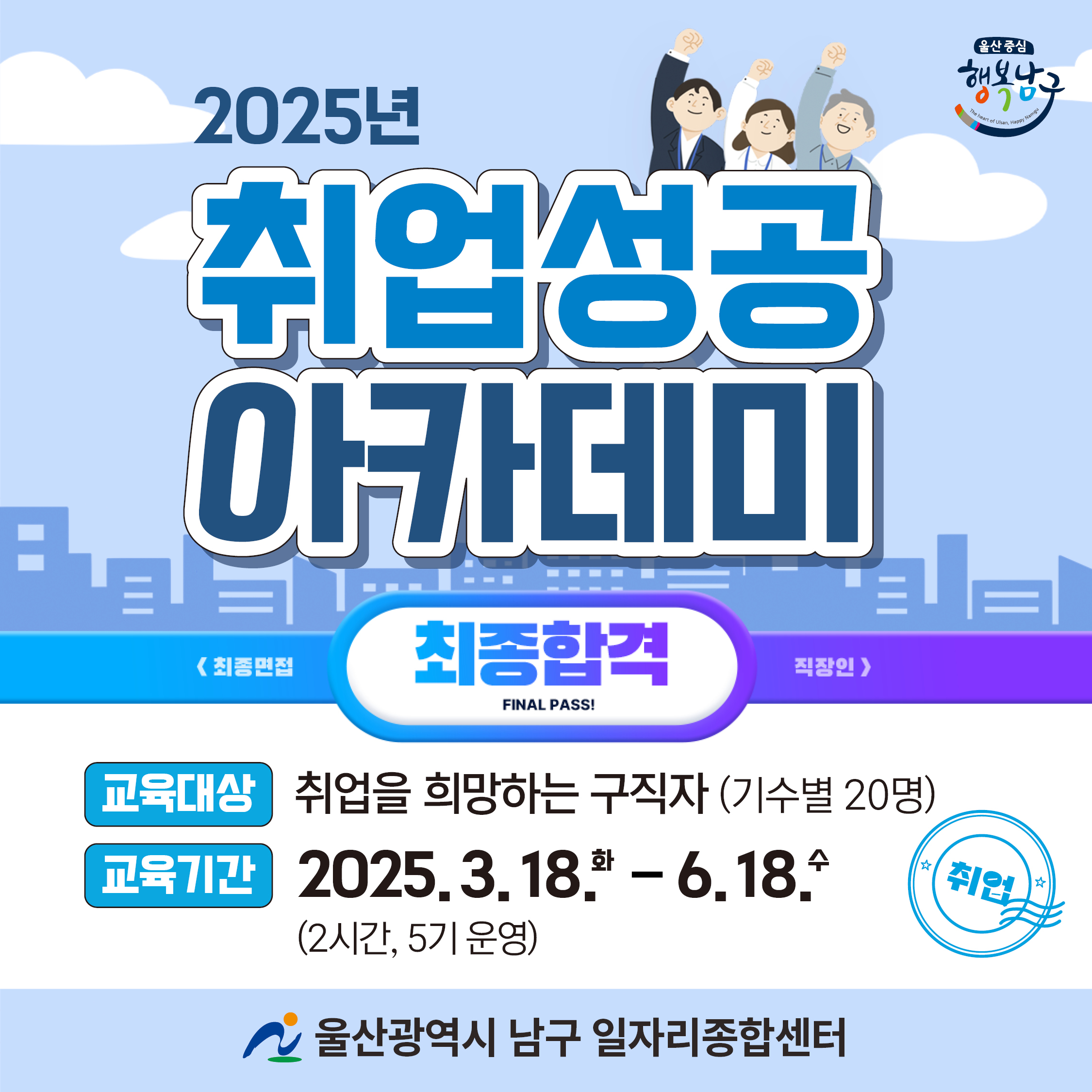 ？ 기    간: 2025. 3. 18.(화) ~ 6. 18.(수) (2시간, 5기 운영) ？ 장    소: 남구 일자리종합센터 4층 교육장 ？ 대    상: 취업에 의사가 있는 구직자(기수별 20명) ？ 내    용   - 1기: 취업성공을 위한 실전면접 전략   - 2기: 생애설계를 기반한 성공적인 커리어 탐색   - 3기: 인생 RE:START! 나를 위한 취업동기 부여 UP!   - 4기: 취업성공을 위한 셀프 코칭   - 5기: 공감 소통 